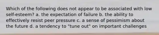 Which of the following does not appear to be associated with low self-esteem? a. the expectation of failure b. the ability to effectively resist peer pressure c. a sense of pessimism about the future d. a tendency to "tune out" on important challenges