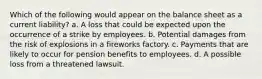 Which of the following would appear on the balance sheet as a current liability? a. A loss that could be expected upon the occurrence of a strike by employees. b. Potential damages from the risk of explosions in a fireworks factory. c. Payments that are likely to occur for pension benefits to employees. d. A possible loss from a threatened lawsuit.