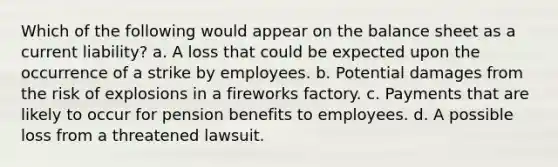 Which of the following would appear on the balance sheet as a current liability? a. A loss that could be expected upon the occurrence of a strike by employees. b. Potential damages from the risk of explosions in a fireworks factory. c. Payments that are likely to occur for pension benefits to employees. d. A possible loss from a threatened lawsuit.