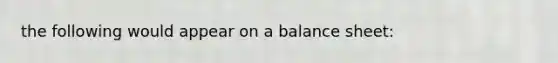 the following would appear on a balance sheet: