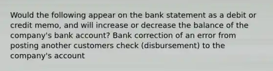 Would the following appear on the bank statement as a debit or credit memo, and will increase or decrease the balance of the company's bank account? Bank correction of an error from posting another customers check (disbursement) to the company's account