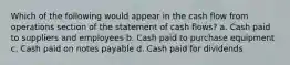 Which of the following would appear in the cash flow from operations section of the statement of cash flows? a. Cash paid to suppliers and employees b. Cash paid to purchase equipment c. Cash paid on notes payable d. Cash paid for dividends