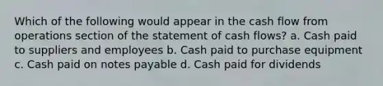 Which of the following would appear in the cash flow from operations section of the statement of cash flows? a. Cash paid to suppliers and employees b. Cash paid to purchase equipment c. Cash paid on notes payable d. Cash paid for dividends