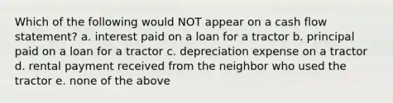 Which of the following would NOT appear on a <a href='https://www.questionai.com/knowledge/kXoqoBRFeQ-cash-flow' class='anchor-knowledge'>cash flow</a> statement? a. interest paid on a loan for a tractor b. principal paid on a loan for a tractor c. depreciation expense on a tractor d. rental payment received from the neighbor who used the tractor e. none of the above