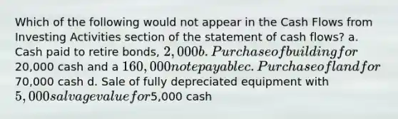 Which of the following would not appear in the Cash Flows from Investing Activities section of the statement of cash flows? a. Cash paid to retire bonds, 2,000 b. Purchase of building for20,000 cash and a 160,000 note payable c. Purchase of land for70,000 cash d. Sale of fully depreciated equipment with 5,000 salvage value for5,000 cash