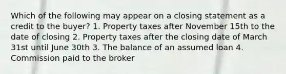 Which of the following may appear on a closing statement as a credit to the buyer? 1. Property taxes after November 15th to the date of closing 2. Property taxes after the closing date of March 31st until June 30th 3. The balance of an assumed loan 4. Commission paid to the broker