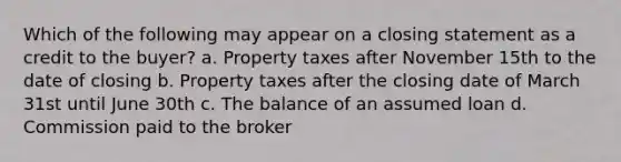 Which of the following may appear on a closing statement as a credit to the buyer? a. Property taxes after November 15th to the date of closing b. Property taxes after the closing date of March 31st until June 30th c. The balance of an assumed loan d. Commission paid to the broker