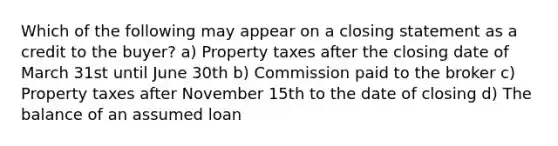 Which of the following may appear on a closing statement as a credit to the buyer? a) Property taxes after the closing date of March 31st until June 30th b) Commission paid to the broker c) Property taxes after November 15th to the date of closing d) The balance of an assumed loan