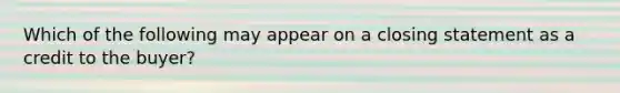 Which of the following may appear on a closing statement as a credit to the buyer?