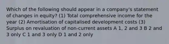 Which of the following should appear in a company's statement of changes in equity? (1) Total comprehensive income for the year (2) Amortisation of capitalised development costs (3) Surplus on revaluation of non-current assets A 1, 2 and 3 B 2 and 3 only C 1 and 3 only D 1 and 2 only