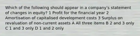 Which of the following should appear in a company's statement of changes in equity? 1 Profit for the financial year 2 Amortisation of capitalised development costs 3 Surplus on revaluation of non-current assets A All three items B 2 and 3 only C 1 and 3 only D 1 and 2 only