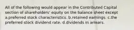 All of the following would appear in the Contributed Capital section of shareholders' equity on the balance sheet except a.preferred stock characteristics. b.retained earnings. c.the preferred stock dividend rate. d.dividends in arrears.