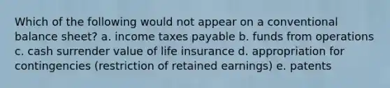 Which of the following would not appear on a conventional balance sheet? a. income taxes payable b. funds from operations c. cash surrender value of life insurance d. appropriation for contingencies (restriction of retained earnings) e. patents