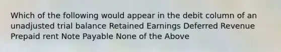 Which of the following would appear in the debit column of an unadjusted trial balance Retained Earnings Deferred Revenue Prepaid rent Note Payable None of the Above