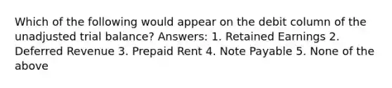 Which of the following would appear on the debit column of the unadjusted trial balance? Answers: 1. Retained Earnings 2. Deferred Revenue 3. Prepaid Rent 4. Note Payable 5. None of the above