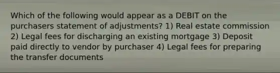 Which of the following would appear as a DEBIT on the purchasers statement of adjustments? 1) Real estate commission 2) Legal fees for discharging an existing mortgage 3) Deposit paid directly to vendor by purchaser 4) Legal fees for preparing the transfer documents