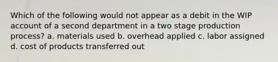 Which of the following would not appear as a debit in the WIP account of a second department in a two stage production process? a. materials used b. overhead applied c. labor assigned d. cost of products transferred out