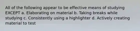 All of the following appear to be effective means of studying EXCEPT a. Elaborating on material b. Taking breaks while studying c. Consistently using a highlighter d. Actively creating material to test