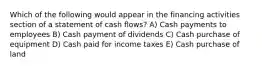 Which of the following would appear in the financing activities section of a statement of cash flows? A) Cash payments to employees B) Cash payment of dividends C) Cash purchase of equipment D) Cash paid for income taxes E) Cash purchase of land