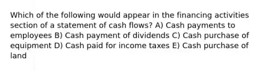 Which of the following would appear in the financing activities section of a statement of cash flows? A) Cash payments to employees B) Cash payment of dividends C) Cash purchase of equipment D) Cash paid for income taxes E) Cash purchase of land