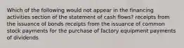 Which of the following would not appear in the financing activities section of the statement of cash flows? receipts from the issuance of bonds receipts from the issuance of common stock payments for the purchase of factory equipment payments of dividends