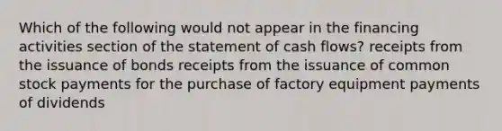 Which of the following would not appear in the financing activities section of the statement of cash flows? receipts from the issuance of bonds receipts from the issuance of common stock payments for the purchase of factory equipment payments of dividends