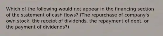 Which of the following would not appear in the financing section of the statement of cash flows? (The repurchase of company's own stock, the receipt of dividends, the repayment of debt, or the payment of dividends?)