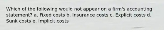 ​Which of the following would not appear on a firm's accounting statement? a. ​Fixed costs b. ​Insurance costs c. ​Explicit costs d. ​Sunk costs e. ​Implicit costs