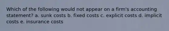 Which of the following would not appear on a firm's accounting statement? a. sunk costs b. fixed costs c. explicit costs d. implicit costs e. insurance costs