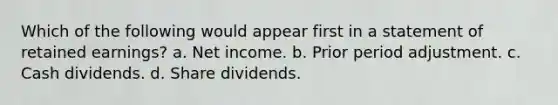 Which of the following would appear first in a statement of retained earnings? a. Net income. b. Prior period adjustment. c. Cash dividends. d. Share dividends.