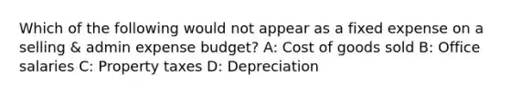 Which of the following would not appear as a fixed expense on a selling & admin expense budget? A: Cost of goods sold B: Office salaries C: Property taxes D: Depreciation