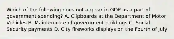 Which of the following does not appear in GDP as a part of government spending? A. Clipboards at the Department of Motor Vehicles B. Maintenance of government buildings C. Social Security payments D. City fireworks displays on the Fourth of July