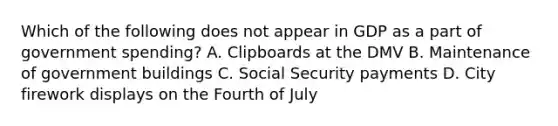 Which of the following does not appear in GDP as a part of government spending? A. Clipboards at the DMV B. Maintenance of government buildings C. Social Security payments D. City firework displays on the Fourth of July