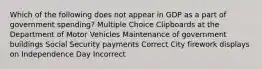 Which of the following does not appear in GDP as a part of government spending? Multiple Choice Clipboards at the Department of Motor Vehicles Maintenance of government buildings Social Security payments Correct City firework displays on Independence Day Incorrect