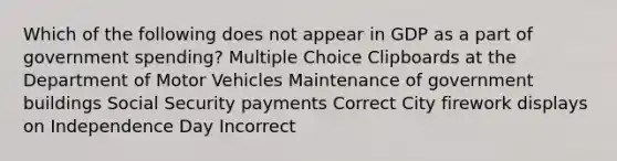 Which of the following does not appear in GDP as a part of government spending? Multiple Choice Clipboards at the Department of Motor Vehicles Maintenance of government buildings Social Security payments Correct City firework displays on Independence Day Incorrect