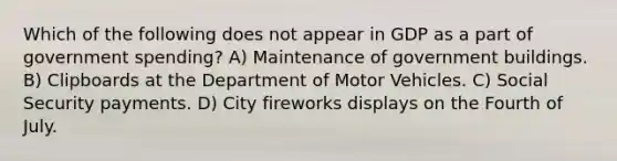 Which of the following does not appear in GDP as a part of government spending? A) Maintenance of government buildings. B) Clipboards at the Department of Motor Vehicles. C) Social Security payments. D) City fireworks displays on the Fourth of July.