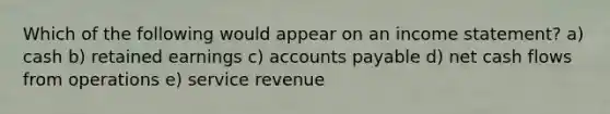 Which of the following would appear on an income statement? a) cash b) retained earnings c) accounts payable d) net cash flows from operations e) service revenue