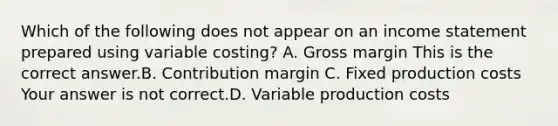 Which of the following does not appear on an income statement prepared using variable​ costing? A. Gross margin This is the correct answer.B. Contribution margin C. Fixed production costs Your answer is not correct.D. Variable production costs