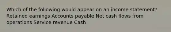 Which of the following would appear on an income statement? Retained earnings Accounts payable Net cash flows from operations Service revenue Cash