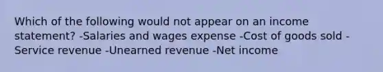 Which of the following would not appear on an income statement? -Salaries and wages expense -Cost of goods sold -Service revenue -Unearned revenue -Net income