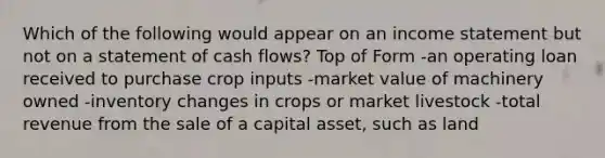 Which of the following would appear on an income statement but not on a statement of cash flows? Top of Form -an operating loan received to purchase crop inputs -market value of machinery owned -inventory changes in crops or market livestock -total revenue from the sale of a capital asset, such as land