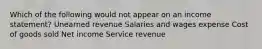 Which of the following would not appear on an income statement? Unearned revenue Salaries and wages expense Cost of goods sold Net income Service revenue