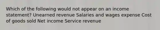 Which of the following would not appear on an income statement? Unearned revenue Salaries and wages expense Cost of goods sold Net income Service revenue