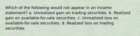 Which of the following would not appear in an income statement? a. Unrealized gain on trading securities. b. Realized gain on available-for-sale securities. c. Unrealized loss on available-for-sale securities. d. Realized loss on trading securities.