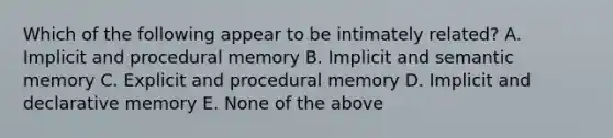 Which of the following appear to be intimately related? A. Implicit and procedural memory B. Implicit and semantic memory C. Explicit and procedural memory D. Implicit and declarative memory E. None of the above