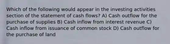 Which of the following would appear in the investing activities section of the statement of cash flows? A) Cash outflow for the purchase of supplies B) Cash inflow from interest revenue C) Cash inflow from issuance of common stock D) Cash outflow for the purchase of land