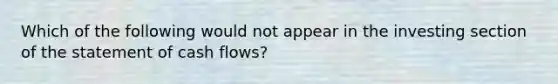 Which of the following would not appear in the investing section of the statement of cash flows?