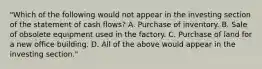 "Which of the following would not appear in the investing section of the statement of cash flows? A. Purchase of inventory. B. Sale of obsolete equipment used in the factory. C. Purchase of land for a new office building. D. All of the above would appear in the investing section."