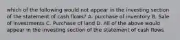 which of the following would not appear in the investing section of the statement of cash flows? A. purchase of inventory B. Sale of investments C. Purchase of land D. All of the above would appear in the investing section of the statement of cash flows