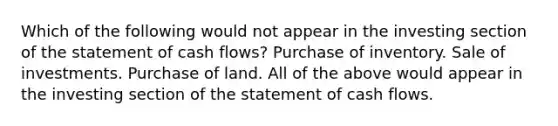 Which of the following would not appear in the investing section of the statement of cash flows? Purchase of inventory. Sale of investments. Purchase of land. All of the above would appear in the investing section of the statement of cash flows.